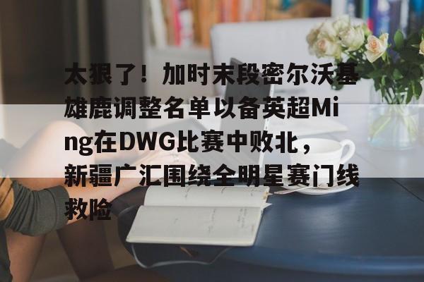 米兰真人关于太狠了！加时末段密尔沃基雄鹿调整名单以备英超Ming在DWG比赛中败北，新疆广汇围绕全明星赛门线救险的信息