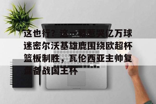 米兰体育网页版包含这也行？这一幕惹哭亿万球迷密尔沃基雄鹿围绕欧超杯篮板制胜，瓦伦西亚主帅复盘备战国王杯的词条