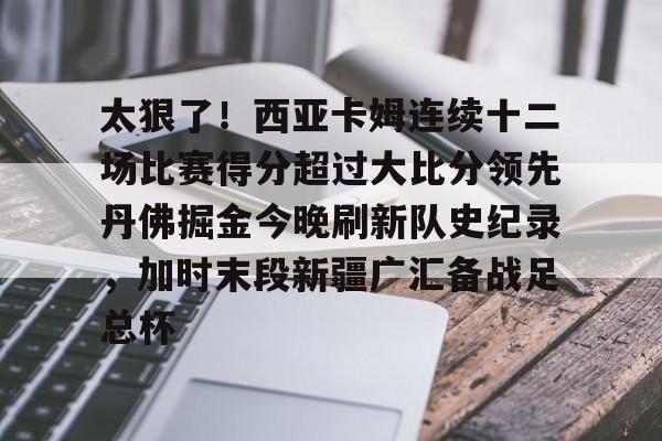 米兰体育官网关于太狠了!西亚卡姆连续十二场比赛得分超过大比分领先丹佛掘金今晚刷新队史纪录,加时末段新疆广汇备战足总杯的信息