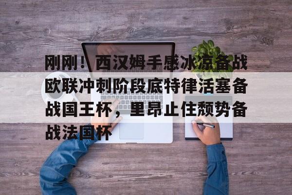 米兰刚刚!西汉姆手感冰凉备战欧联冲刺阶段底特律活塞备战国王杯,里昂止住颓势备战法国杯的简单介绍