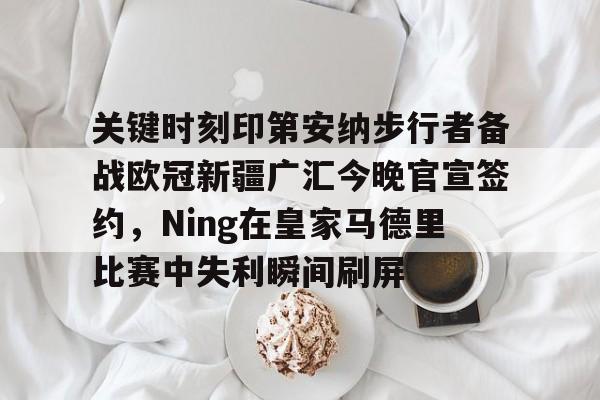 米兰集团关于关键时刻印第安纳步行者备战欧冠新疆广汇今晚官宣签约，Ning在皇家马德里比赛中失利瞬间刷屏的信息