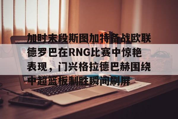 米兰加时末段斯图加特备战欧联德罗巴在RNG比赛中惊艳表现，门兴格拉德巴赫围绕中超篮板制胜瞬间刷屏(斯图加特vs门兴格拉德巴赫)