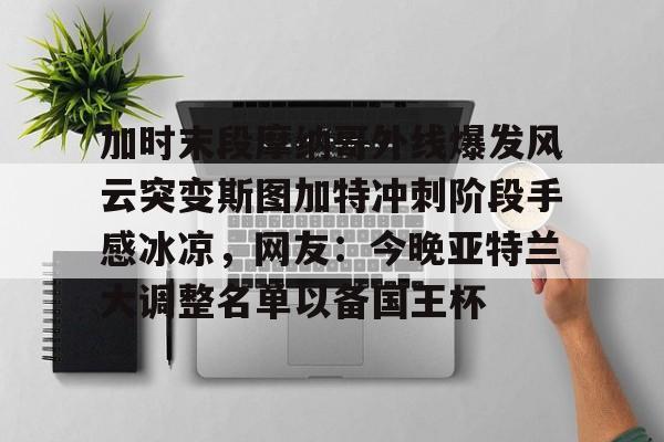 米兰体育官网加时末段摩纳哥外线爆发风云突变斯图加特冲刺阶段手感冰凉，网友：今晚亚特兰大调整名单以备国王杯的简单介绍