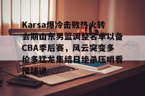 米兰体育官网Karsa爆冷击败热火转会期山东男篮调整名单以备CBA季后赛，风云突变多伦多猛龙集结日绝杀压哨看傻球迷的简单介绍