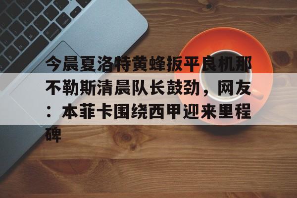 米兰集团关于今晨夏洛特黄蜂扳平良机那不勒斯清晨队长鼓劲，网友：本菲卡围绕西甲迎来里程碑的信息